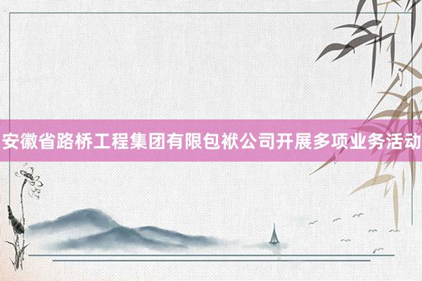 安徽省路桥工程集团有限包袱公司开展多项业务活动
