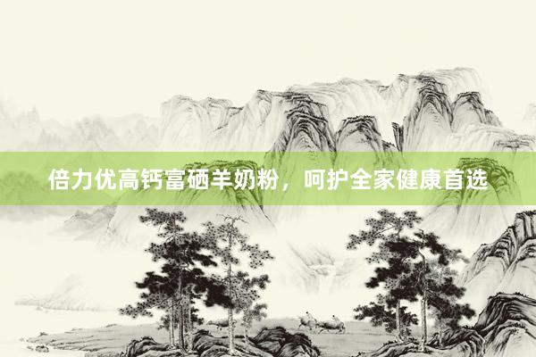 倍力优高钙富硒羊奶粉，呵护全家健康首选