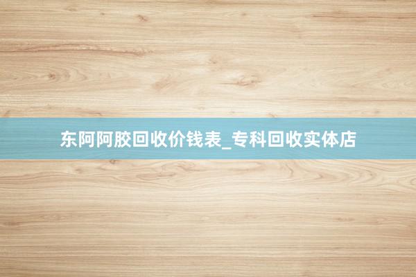 东阿阿胶回收价钱表_专科回收实体店